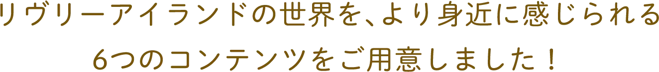 リヴリーアイランドの世界を、より身近に感じられる6つのコンテンツをご用意しました!