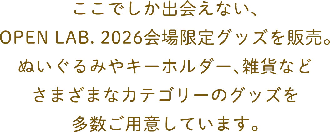 ここでしか出会えない、OPEN LAB. 2026会場限定グッズを販売。ぬいぐるみやキーホルダー、雑貨などさまざまなカテゴリーのグッズを多数ご用意しています。