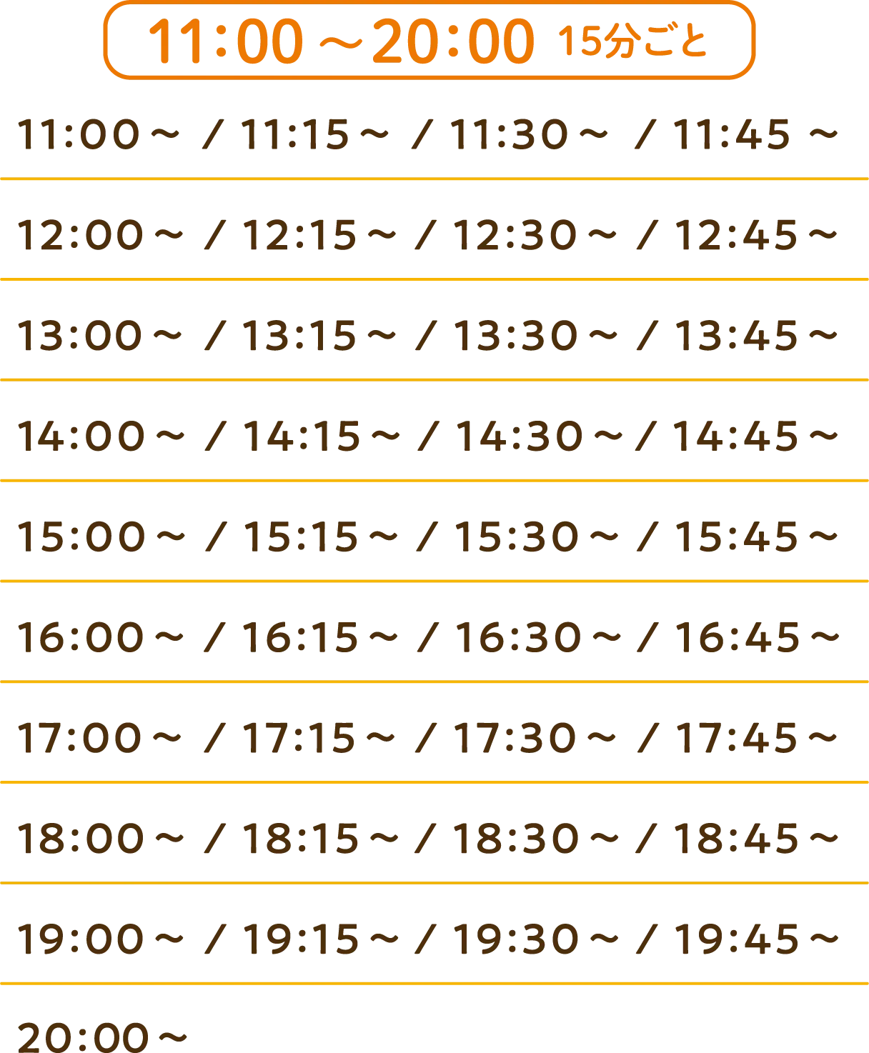 
                  11:00～20:00まで、15分ごとに入場できます
                  11:00～ / 11:15～ / 11:30～ / 11:45～
                  12:00～ / 12:15～ / 12:30～ / 12:45～
                  13:00～ / 13:15～ / 13:30～ / 13:45～
                  14:00～ / 14:15～ / 14:30～ / 14:45～
                  15:00～ / 15:15～ / 15:30～ / 15:45～
                  16:00～ / 16:15～ / 16:30～ / 16:45～
                  17:00～ / 17:15～ / 17:30～ / 17:45～
                  18:00～ / 18:15～ / 18:30～ / 18:45～
                  19:00～ / 19:15～ / 19:30～ / 19:45～
                  20:00～
                