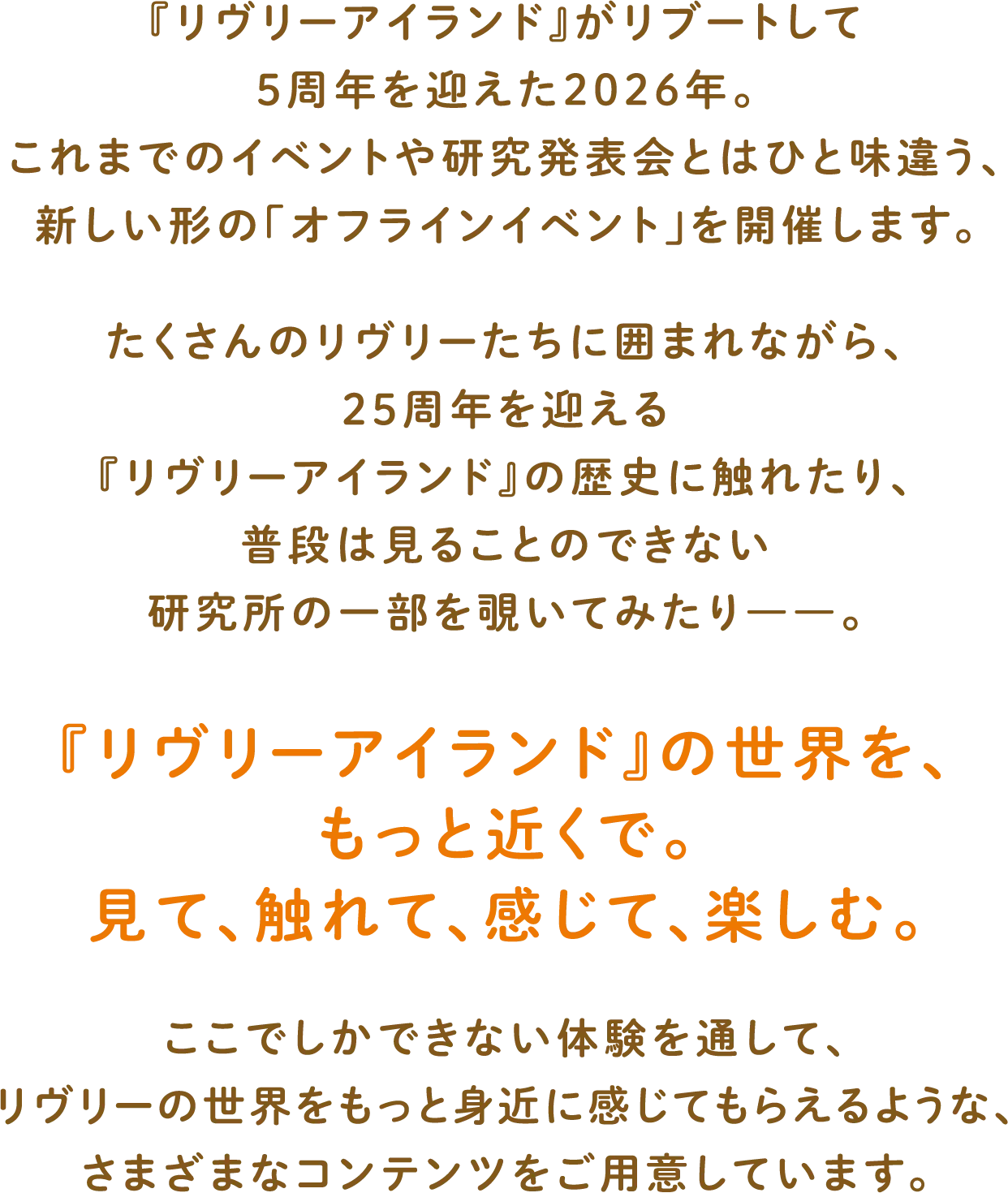 
              「リヴリーアイランド」がリブートして5周年を迎えた2026年。
              これまでのイベントや研究発表会とはひと味違う、新しい形の「オフラインイベント」を開催します。
              たくさんのリヴリーたちに囲まれながら、25周年を迎える『リヴリーアイランド』の歴史に触れたり、普段は見ることのできない研究所の一部を覗いてみたり――。
              『リヴリーアイランド』の世界を、もっと近くで。見て、触れて、感じて、楽しむ。
              ここでしかできない体験を通して、リヴリーの世界をもっと身近に感じてもらえるような、さまざまなコンテンツをご用意しています。